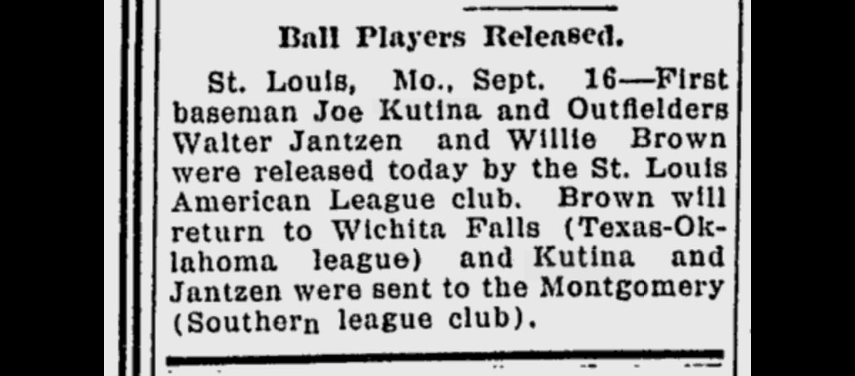 Newspaper clipping. Headline: Ball Players Released. Body: St. Louis, Mo., Sept. 16–First baseman Joe Kutina and Outfielders Walter Jantzen and Willie Brown were released today by the St. Louis American League club. Brown will return to Wichita Falls (Texas-Oklahoa league) and Kutina and Jantzen were sent to the Montgomery (Southern league club).